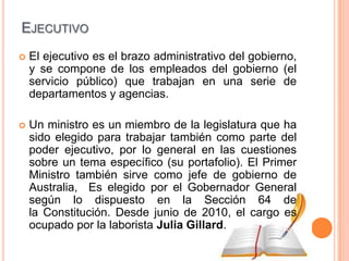 EJECUTIVO
   El ejecutivo es el brazo administrativo del gobierno,
    y se compone de los empleados del gobierno (el
    servicio público) que trabajan en una serie de
    departamentos y agencias.

   Un ministro es un miembro de la legislatura que ha
    sido elegido para trabajar también como parte del
    poder ejecutivo, por lo general en las cuestiones
    sobre un tema específico (su portafolio). El Primer
    Ministro también sirve como jefe de gobierno de
    Australia, Es elegido por el Gobernador General
    según lo dispuesto en la Sección 64 de
    la Constitución. Desde junio de 2010, el cargo es
    ocupado por la laborista Julia Gillard.
 