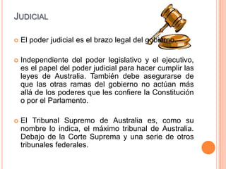 JUDICIAL

   El poder judicial es el brazo legal del gobierno.

   Independiente del poder legislativo y el ejecutivo,
    es el papel del poder judicial para hacer cumplir las
    leyes de Australia. También debe asegurarse de
    que las otras ramas del gobierno no actúan más
    allá de los poderes que les confiere la Constitución
    o por el Parlamento.

   El Tribunal Supremo de Australia es, como su
    nombre lo indica, el máximo tribunal de Australia.
    Debajo de la Corte Suprema y una serie de otros
    tribunales federales.
 