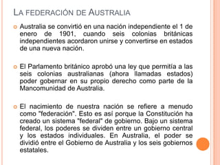 LA FEDERACIÓN DE AUSTRALIA
   Australia se convirtió en una nación independiente el 1 de
    enero de 1901, cuando seis colonias británicas
    independientes acordaron unirse y convertirse en estados
    de una nueva nación.

   El Parlamento británico aprobó una ley que permitía a las
    seis colonias australianas (ahora llamadas estados)
    poder gobernar en su propio derecho como parte de la
    Mancomunidad de Australia.

   El nacimiento de nuestra nación se refiere a menudo
    como "federación". Esto es así porque la Constitución ha
    creado un sistema "federal" de gobierno. Bajo un sistema
    federal, los poderes se dividen entre un gobierno central
    y los estados individuales. En Australia, el poder se
    dividió entre el Gobierno de Australia y los seis gobiernos
    estatales.
 