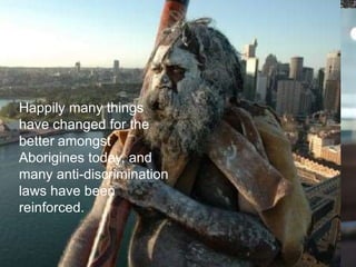 Australian Aborigines were
almost exterminated by
the English colonizers.
Today, they represent only
1% of the Australian
population, roughly
estimated at around
200,000 people. When
Captain Cook arrived in
1770, there were about
300,000 of them. The
Aborigines inhabited
Australia for at least
25,000 years
A Pioneer settler
. Racial
discrimination is
a very serious
crime in
Australia, and
the government
is giving extra
support to
indigenous
Happily many things
have changed for the
better amongst
Aborigines today, and
many anti-discrimination
laws have been
reinforced.
 