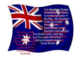 The large, white,
seven-pointed
Commonwealth Star
(also called the Star of
Federation) - it is
symbolic of the
original states of
Australia.
The flag is also
called the
Commonwealth
Blue Ensign. It
has three main
design elements
on a deep blue
background:
The British Union Jack flag
is in the upper left corner -
noting Australia's ties to
Great Britain
The Southern Cross
constellation (5 stars)
is on the right side of
the flag - the Southern
Cross is a major
navigational
constellation in the
Southern Hemisphere
 