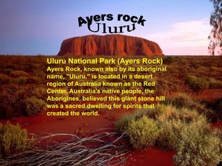 Uluru National Park (Ayers Rock)
Ayers Rock, known also by its aboriginal
name, "Uluru," is located in a desert
region of Australia known as the Red
Center. Australia's native people, the
Aborigines, believed this giant stone hill
was a sacred dwelling for spirits that
created the world.
 