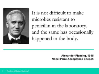 1 
It is not difficult to make 
microbes resistant to 
penicillin in the laboratory, 
and the same has occasionally 
happened in the body. 
The End of Modern Medicine? 
Alexander Fleming, 1945 
Nobel Prize Acceptance Speech 
 