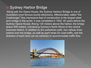  Sydney Harbor Bridge
Along with the Opera House, the Sydney Harbour Bridge is one of
Australia's most famous tourist attractions. Affectionately called "the
Coathanger," this impressive feat of construction is the largest steel
arch bridge in the world. It was completed in 1932, 40 years before the
Sydney Opera House. Rising 134 meters above the harbor, the bridge
spans 500 meters, connecting Sydney's North Shore to the central
business district. In addition to the pedestrian path, two railway lines
extend over the bridge, as well as eight lanes for road traffic, and the
direction of each lane can be switched to accommodate traffic flow.
 