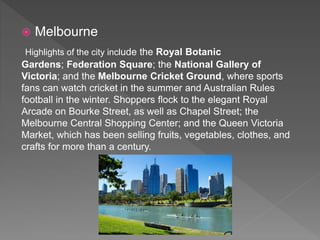  Melbourne
Highlights of the city include the Royal Botanic
Gardens; Federation Square; the National Gallery of
Victoria; and the Melbourne Cricket Ground, where sports
fans can watch cricket in the summer and Australian Rules
football in the winter. Shoppers flock to the elegant Royal
Arcade on Bourke Street, as well as Chapel Street; the
Melbourne Central Shopping Center; and the Queen Victoria
Market, which has been selling fruits, vegetables, clothes, and
crafts for more than a century.
 