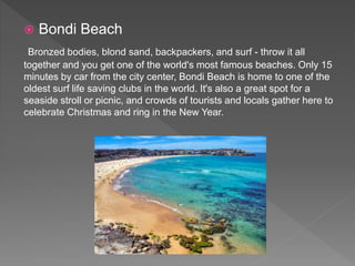  Bondi Beach
Bronzed bodies, blond sand, backpackers, and surf - throw it all
together and you get one of the world's most famous beaches. Only 15
minutes by car from the city center, Bondi Beach is home to one of the
oldest surf life saving clubs in the world. It's also a great spot for a
seaside stroll or picnic, and crowds of tourists and locals gather here to
celebrate Christmas and ring in the New Year.
 