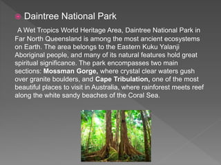  Daintree National Park
A Wet Tropics World Heritage Area, Daintree National Park in
Far North Queensland is among the most ancient ecosystems
on Earth. The area belongs to the Eastern Kuku Yalanji
Aboriginal people, and many of its natural features hold great
spiritual significance. The park encompasses two main
sections: Mossman Gorge, where crystal clear waters gush
over granite boulders, and Cape Tribulation, one of the most
beautiful places to visit in Australia, where rainforest meets reef
along the white sandy beaches of the Coral Sea.
 