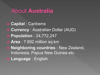  Capital : Canberra
 Currency : Australian Dollar (AUD)
 Population : 24,772,247
 Area : 7.692 million sq.km
 Neighboring countries : New Zealand,
Indonesia, Papua New Guinea etc.
 Language : English
 