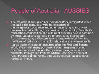  The majority of Australians or their ancestors immigrated within
the past three centuries, with the exception of
the Indigenous population and other outer lying islands who
became Australian through expansion of the country. Despite its
multi-ethnic composition, the culture of Australia held in common
by most Australians can also be referred to as mainstream
Australian culture, a Western culture largely derived from the
traditions of British and Irish colonists, settlers, and immigrants.
 Large-scale immigration occurred after the First and Second
World Wars, with many post-World War II migrants coming
from Southern and Eastern Europe introducing a variety of
elements. Immigration from the Middle East, south and east
Asia, Pacific Islands, Africa, and Latin America has also been
having an impact.
 