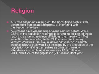  Australia has no official religion; the Constitution prohibits the
government from establishing one, or interfering with
the freedom of religion.
 Australians have various religions and spiritual beliefs. While
22.3% of the population reported as having no religion, of those
reporting as having religious affiliations, the majority (61.1%)
were Christian according to the 2011 census. As in many
Western countries, the level of active participation in church
worship is lower than would be indicated by the proportion of the
population identifying themselves as Christian; weekly
attendance at church services was about 1.5 million in
2001, about 7% of the population (21.5 million) that year.
 