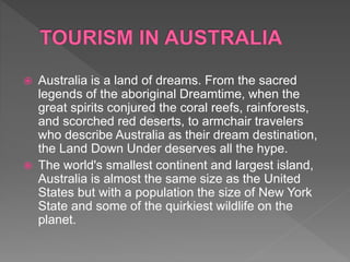  Australia is a land of dreams. From the sacred
legends of the aboriginal Dreamtime, when the
great spirits conjured the coral reefs, rainforests,
and scorched red deserts, to armchair travelers
who describe Australia as their dream destination,
the Land Down Under deserves all the hype.
 The world's smallest continent and largest island,
Australia is almost the same size as the United
States but with a population the size of New York
State and some of the quirkiest wildlife on the
planet.
 