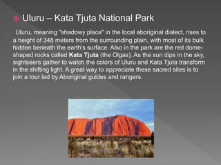  Uluru – Kata Tjuta National Park
Uluru, meaning "shadowy place" in the local aboriginal dialect, rises to
a height of 348 meters from the surrounding plain, with most of its bulk
hidden beneath the earth's surface. Also in the park are the red dome-
shaped rocks called Kata Tjuta (the Olgas). As the sun dips in the sky,
sightseers gather to watch the colors of Uluru and Kata Tjuta transform
in the shifting light. A great way to appreciate these sacred sites is to
join a tour led by Aboriginal guides and rangers.
 