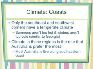 Climate: Coasts Only the southeast and southwest corners have a temperate climate Summers aren’t too hot & winters aren’t too cold (similar to Georgia) Climate in these regions is the one that Australians prefer the most Most Australians live along southeastern coast 