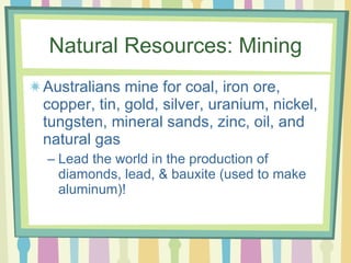 Natural Resources: Mining Australians mine for coal, iron ore, copper, tin, gold, silver, uranium, nickel, tungsten, mineral sands, zinc, oil, and natural gas Lead the world in the production of diamonds, lead, & bauxite (used to make aluminum)! 