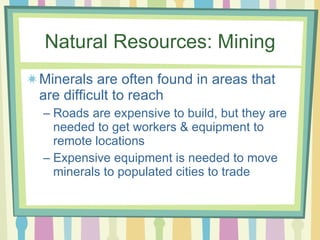 Natural Resources: Mining Minerals are often found in areas that are difficult to reach  Roads are expensive to build, but they are needed to get workers & equipment to remote locations Expensive equipment is needed to move minerals to populated cities to trade 