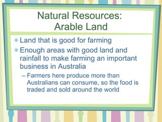 Natural Resources:  Arable Land Land that is good for farming Enough areas with good land and rainfall to make farming an important business in Australia Farmers here produce more than Australians can consume, so the food is traded and sold around the world 