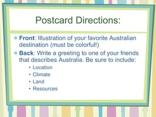 Postcard Directions: Front : Illustration of your favorite Australian destination (must be colorful!) Back : Write a greeting to one of your friends that describes Australia. Be sure to include: Location Climate Land Resources 