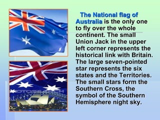 The National flag of 
Australia is the only one 
to fly over the whole 
continent. The small 
Union Jack in the upper 
left corner represents the 
historical link with Britain. 
The large seven-pointed 
star represents the six 
states and the Territories. 
The small stars form the 
Southern Cross, the 
symbol of the Southern 
Hemisphere night sky. 
 