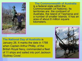 The Commonwealth of Australia 
is a federal state within the 
Commonwealth (of Nations). Its 
territories are the continent of 
Australia, the Island of Tasmania and 
a number of smaller Islands. It has an 
area of about 8 million square 
kilometers. 
12 
The National Day of Australia is 
January 26. It marks the date in 1788 
when Captain Arthur Phillip, of the 
British Royal Navy, commanded a fleet 
of 11 ships and sailed into port Jackson 
/Sydney Cove/. 
 