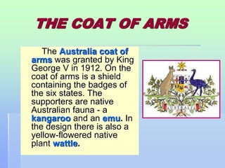THE COAT OF ARMS 
The Australia coat of 
arms was granted by King 
George V in 1912. On the 
coat of arms is a shield 
containing the badges of 
the six states. The 
supporters are native 
Australian fauna - a 
kangaroo and an emu. In 
the design there is also a 
yellow-flowered native 
plant wattle. 
 
