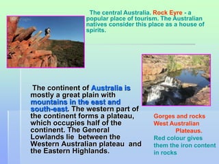 The central Australia. Rock Eyre - a 
popular place of tourism. The Australian 
natives consider this place as a house of 
spirits. 
The continent of Australia is 
mostly a great plain with 
mountains in the east and 
south-east. The western part of 
the continent forms a plateau, 
which occupies half of the 
continent. The General 
Lowlands lie between the 
Western Australian plateau and 
the Eastern Highlands. 
Gorges and rocks 
West Australian 
Plateaus. 
Red colour gives 
them the iron content 
in rocks 
 