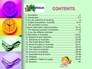 CONTENTS 
1. Annotation……………………………………………………..2 
2. Introduction …………………………………………………3-7 
3.You are welcome to traveling…………………………...……8 
4. English everywhere. Australia………………………...…9-10 
5. The wonderful country…………………………………..….11 
6.Some information about Australia……………………...12-13 
7. The National symbols of Australia……………………..14-16 
8. If you like different activities…………………………...…...17 
9. Mountains of Australia…………….…………………....18-20 
10. Deserts & semi desserts..………………………..…...21-22 
11. Savannas of Australia……………..…………………. 23-26 
12. The Great Barrier Reef…………………………..……27-29 
13. Rivers & Lakes of Australia………………………...…30-31 
14. The population of Australia……..………………...…..32-35 
15. The cities of Australia…………………………...……..36-48 
16. Economy of Australia………...………………………..49-52 
17. Australian flora & fauna………………………………..53-60 
18. Holidays………………………...……………………….61-63 
19. Additions. Tasks for pupils………..………………… 64-94 
20. Sources……………………………………………. ………95 
 
