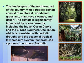  The landscapes of the northern part 
of the country, with a tropical climate, 
consist of rainforest, wood-land, 
grassland, mangrove swamps, and 
desert. The climate is significantly 
influenced by ocean currents, 
including the Indian Ocean Dipole 
and the El Niño-Southern Oscillation, 
which is correlated with periodic 
drought, and the seasonal tropical 
low pressure system that produces 
cyclones in northern Australia. 
21 
 