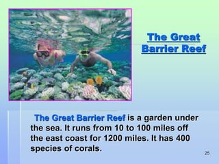 25 
The Great 
Barrier Reef 
The Great Barrier Reef is a garden under 
the sea. It runs from 10 to 100 miles off 
the east coast for 1200 miles. It has 400 
species of corals. 
 