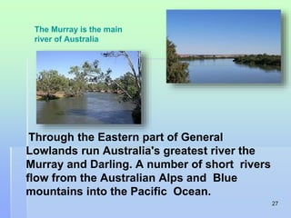 27 
The Murray is the main 
river of Australia 
Through the Eastern part of General 
Lowlands run Australia's greatest river the 
Murray and Darling. A number of short rivers 
flow from the Australian Alps and Blue 
mountains into the Pacific Ocean. 
 