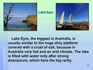 28 
Lake Eyre 
Lake Eyre, the biggest in Australia, is 
usually similar to the huge dirty platform 
covered with a crust of salt, because in 
Australia very hot and an arid climate. The lake 
is filled with water only after strong 
downpours, which here the big rarity. 
 