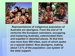 Representatives of indigenous population of 
Australia are aborigens. From the end of 18 
centuries the European colonizers, occupying 
and mastering Australia, exterminated them 
and expelled in deserted places. At that time 
was more than 500 tribes, each of which spoke 
on a special dialect. Now aborigens, making 
about 1,5 % of the population, use system of 
the state support. 
 