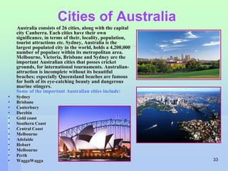 33 
Cities of Australia 
Australia consists of 26 cities, along with the capital 
city Canberra. Each cities have their own 
significance, in terms of their, locality, population, 
tourist attractions etc. Sydney, Australia is the 
largest populated city in the world, holds a 4,200,000 
number of populace within its metropolitan area. 
Melbourne, Victoria, Brisbane and Sydney are the 
important Australian cities that posses cricket 
grounds, for international tournaments. Australian-attraction 
is incomplete without its beautiful 
beaches; especially Queensland beaches are famous 
for both of its eye-catching beauty and dangerous 
marine stingers. 
Some of the important Australian cities include: 
 Sydney 
 Brisbane 
 Canterbury 
 Darebin 
 Gold coast 
 Southern Coast 
 Central Coast 
 Melbourne 
 Adelaide 
 Hobart 
 Melbourne 
 Perth 
 WaggaWagga 
 