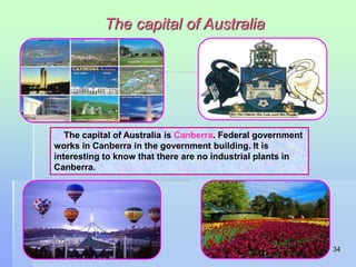 34 
The capital of Australia 
The capital of Australia is Canberra. Federal government 
works in Canberra in the government building. It is 
interesting to know that there are no industrial plants in 
Canberra. 
 