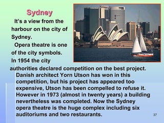 37 
Sydney 
It’s a view from the 
harbour on the city of 
Sydney. 
Opera theatre is one 
of the city symbols. 
In 1954 the city 
authorities declared competition on the best project. 
Danish architect Yorn Utson has won in this 
competition, but his project has appeared too 
expensive, Utson has been compelled to refuse it. 
However in 1973 (almost in twenty years) a building 
nevertheless was completed. Now the Sydney 
opera theatre is the huge complex including six 
auditoriums and two restaurants. 
 