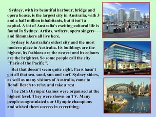 Sydney, with its beautiful harbour, bridge and 
opera house, is the largest city in Australia, with 3 
and a half million inhabitants, but it isn't a 
capital. A lot of Australia's exciting cultural life is 
found in Sydney. Artists, writers, opera singers 
and filmmakers all live here. 
Sydney is Australia's oldest city and the most 
modern place in Australia. Its buildings are the 
highest, its fashions are the newest and its colours 
are the brightest. So some people call the city 
"Paris of the Pacific". 
But that doesn't seem quite right. Paris hasn't 
got all that sea, sand, sun and surf. Sydney siders, 
as well as many visitors of Australia, came to 
Bondi Beach to relax and take a rest. 
The 26th Olympic Games were organised at the 
highest level. They were shown on TV. Many 
people congratulated our Olympic champions 
and wished them success in everything. 
38 
 