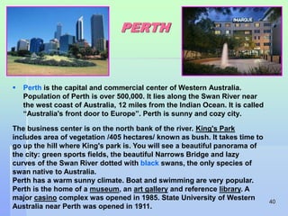 40 
PERTH 
 Perth is the capital and commercial center of Western Australia. 
Population of Perth is over 500,000. It lies along the Swan River near 
the west coast of Australia, 12 miles from the Indian Ocean. It is called 
“Australia's front door to Europe”. Perth is sunny and cozy city. 
The business center is on the north bank of the river. King's Park 
includes area of vegetation /405 hectares/ known as bush. It takes time to 
go up the hill where King's park is. You will see a beautiful panorama of 
the city: green sports fields, the beautiful Narrows Bridge and lazy 
curves of the Swan River dotted with black swans, the only species of 
swan native to Australia. 
Perth has a warm sunny climate. Boat and swimming are very popular. 
Perth is the home of a museum, an art gallery and reference library. A 
major casino complex was opened in 1985. State University of Western 
Australia near Perth was opened in 1911. 
 