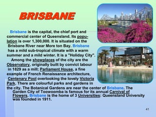 41 
BRISBANE 
Brisbane is the capital, the chief port and 
commercial center of Queensland. Its popu-lation 
is over 1,300,000. It is situated on the 
Brisbane River near More ton Bay. Brisbane 
has a mild sub-tropical climate with a warm 
summer and a mild winter. It is a "Holiday City". 
Among the showplaces of the city are the 
Observatory, originally built by convict labour 
in 1829 as a mill; Parliament House, a fine 
example of French Renaissance architecture, 
Centenary Pool overlooking the lovely Victoria 
Park. There are colourful parks and gardens in 
the city. The Botanical Gardens are near the center of Brisbane. The 
Garden City of Toowoomba is famous for its annual Carnival of 
Flowers. Brisbane is the home of 3 Universities: Queensland University 
was founded in 1911. 
 