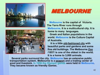 42 
MELBOURNE 
Melbourne is the capital of Victoria. 
The Yarra River runs through 
Melbourne. It is a multicultural city. It is 
home to many languages. 
Greek and Italian populations in the 
world. Melbourne is the Culture Capital 
of Australia. 
It is a little old-fashioned city with 
beautiful parks and gardens and some 
fine old buildings. The Melbourne Zoo 
/1857/ is one of the oldest in the world. 
It is a home to 3,000 animals. 
Several parks surround the city. Melbourne has an extensive public 
transportation system. Melbourne is a seaport and a trading center of 
wool and livestock. In 1956 the Olympic games were held in Melbourne. 
They became known as friendly Games. 
 