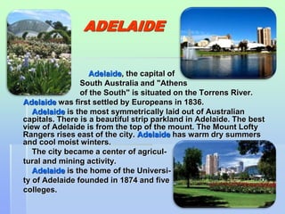 45 
ADELAIDE 
Adelaide, the capital of 
South Australia and "Athens 
of the South" is situated on the Torrens River. 
Adelaide was first settled by Europeans in 1836. 
Adelaide is the most symmetrically laid out of Australian 
capitals. There is a beautiful strip parkland in Adelaide. The best 
view of Adelaide is from the top of the mount. The Mount Lofty 
Rangers rises east of the city. Adelaide has warm dry summers 
and cool moist winters. 
The city became a center of agricul-tural 
and mining activity. 
Adelaide is the home of the Universi-ty 
of Adelaide founded in 1874 and five 
colleges. 
 