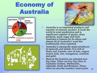 Economy of 
Australia 
 Australia is an important producer and 
exporter of primary product. It leads the 
world in wool production and is 
significant supplier of grains, diary 
products, meat, sugar and fruit. 
Australia is famous for its sheep and 
almost all of Australia’s wool has 
traditionally been exported. 
 Australia is among the major producers 
of minerals and metals. It is rich in 
black coal, bauxite, ores of iron, copper, 
nickel, lead, zinc, manganese, uranium 
and gold. 
 Most of the factories are situated near 
big cities. There are five big cities in 
Australia: Sydney, Melbourne, 
Adelaide, Perth and Brisbane. These 
cities are also the country's main ports. 50 
 