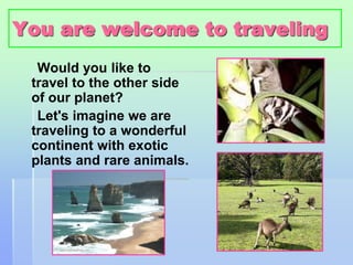 You are welcome to traveling 
Would you like to 
travel to the other side 
of our planet? 
Let's imagine we are 
traveling to a wonderful 
continent with exotic 
plants and rare animals. 
 