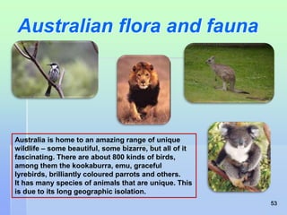 Australian flora and fauna 
Australia is home to an amazing range of unique 
wildlife – some beautiful, some bizarre, but all of it 
fascinating. There are about 800 kinds of birds, 
among them the kookaburra, emu, graceful 
lyrebirds, brilliantly coloured parrots and others. 
It has many species of animals that are unique. This 
is due to its long geographic isolation. 
53 
 