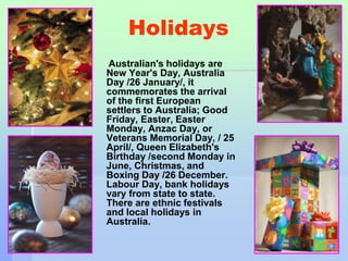 Holidays 
Australian's holidays are 
New Year's Day, Australia 
Day /26 January/, it 
commemorates the arrival 
of the first European 
settlers to Australia; Good 
Friday, Easter, Easter 
Monday, Anzac Day, or 
Veterans Memorial Day, / 25 
April/, Queen Elizabeth's 
Birthday /second Monday in 
June, Christmas, and 
Boxing Day /26 December. 
Labour Day, bank holidays 
vary from state to state. 
There are ethnic festivals 
and local holidays in 
Australia. 
 
