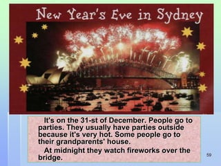 59 
It's on the 31-st of December. People go to 
parties. They usually have parties outside 
because it's very hot. Some people go to 
their grandparents' house. 
At midnight they watch fireworks over the 
bridge. 
 