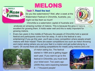MELONS 
 Task 7. Read the text 
 Do you like watermelons? Well, after a week at the 
 Watermelon Festival in Chinchilla, Australia, you 
might not like them so much! 
 Chinchilla is a watermelon capital of Australia and 
produces an amazing number of melons. This is because the ground here is 
excellent for growing them. It holds water well and this is really important for 
growing melons. 
 Every two years in the middle of February the people of Chinchilla hold a special 
festival and participants come from far away. A visit to the festival is very 
entertaining! If you go this year, you'll see a crazy competition where people smash 
melons with their heads! There are easier competitions too such as melon throwing 
and melon skiing (where you put your feet in a melon and get pulled along by a 
rope!). Of course there are cooking competitions for meals using melons and a lot 
 of melon eating too. The festival 
 started in 1994 and is getting bigger 
 each year. If you want to go to the 
 festival in Chinchilla, you must book 
 your ticket soon. Two years ago 
 (2009) they were expecting between 
 6 – 7 thousand people! 
61 
 