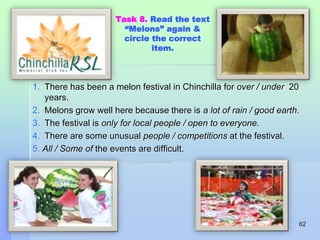 Task 8. Read the text 
“Melons” again & 
circle the correct 
item. 
1. There has been a melon festival in Chinchilla for over / under 20 
years. 
2. Melons grow well here because there is a lot of rain / good earth. 
3. The festival is only for local people / open to everyone. 
4. There are some unusual people / competitions at the festival. 
5. All / Some of the events are difficult. 
62 
 