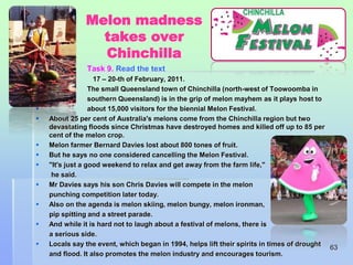 Melon madness 
takes over 
Chinchilla 
 Task 9. Read the text 
 17 – 20-th of February, 2011. 
 The small Queensland town of Chinchilla (north-west of Toowoomba in 
 southern Queensland) is in the grip of melon mayhem as it plays host to 
 about 15,000 visitors for the biennial Melon Festival. 
 About 25 per cent of Australia's melons come from the Chinchilla region but two 
devastating floods since Christmas have destroyed homes and killed off up to 85 per 
cent of the melon crop. 
 Melon farmer Bernard Davies lost about 800 tones of fruit. 
 But he says no one considered cancelling the Melon Festival. 
 "It's just a good weekend to relax and get away from the farm life," 
he said. 
 Mr Davies says his son Chris Davies will compete in the melon 
punching competition later today. 
 Also on the agenda is melon skiing, melon bungy, melon ironman, 
pip spitting and a street parade. 
 And while it is hard not to laugh about a festival of melons, there is 
a serious side. 
 Locals say the event, which began in 1994, helps lift their spirits in times of drought 
and flood. It also promotes the melon industry and encourages tourism. 
63 
 