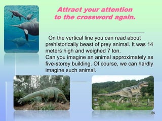 Attract your attention 
to the crossword again. 
On the vertical line you can read about 
prehistorically beast of prey animal. It was 14 
meters high and weighed 7 ton. 
Can you imagine an animal approximately as 
five-storey building. Of course, we can hardly 
imagine such animal. 
65 
 