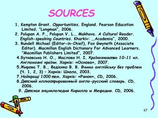 67 
SOURCES 
1. Kempton Grant. Opportunities. England. Pearson Education 
Limited. “Longman”, 2006. 
2. Polupan A. P., Polupan V. L., Makhova. A Cultural Reader. 
English-speaking Countries. Kharkiv: ,,Academia”, 2000. 
3. Rundell Michael (Editor-in-Chief), Fox Gwyneth (Associate 
Editor). Macmillan English Dictionary For Advanced Learners. 
“Macmillan Publishers Limited”, 2007. 
4.Бутковська Н. О., Маслова Н. І. Країнознавст во 10-11 кл. 
Англомовні країни. Харків: «Основа», 2007. 
5.Жирова Т. В., Федієнко В. В. Вчимо англійську без проблем 
(Ч. 1, 2, 3) – Харків: Школа, 2003. 
7.Найкращі 1000 т ем. Харків: «Ранок», CD, 2006. 
8.Дет ский иллюст рированный англо-русский словарь. CD, 
2006. 
9. Дет ская энциклопедия Кирилла и Мефодия. CD, 2006. 
 