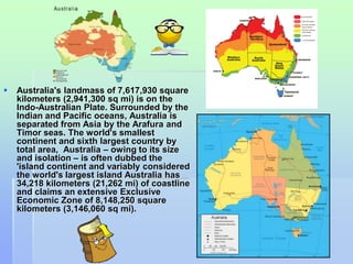  Australia's landmass of 7,617,930 square 
kilometers (2,941,300 sq mi) is on the 
Indo-Australian Plate. Surrounded by the 
Indian and Pacific oceans, Australia is 
separated from Asia by the Arafura and 
Timor seas. The world's smallest 
continent and sixth largest country by 
total area, Australia – owing to its size 
and isolation – is often dubbed the 
'island continent and variably considered 
the world's largest island Australia has 
34,218 kilometers (21,262 mi) of coastline 
and claims an extensive Exclusive 
Economic Zone of 8,148,250 square 
kilometers (3,146,060 sq mi). 
 